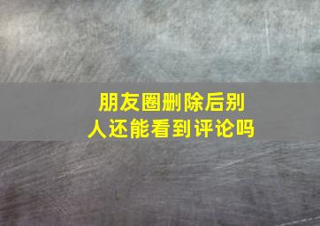 朋友圈删除后别人还能看到评论吗