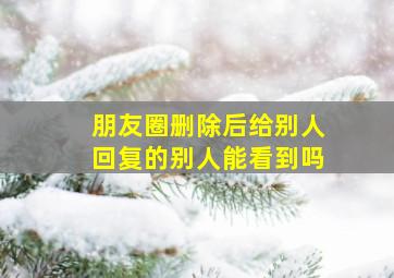 朋友圈删除后给别人回复的别人能看到吗