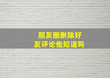 朋友圈删除好友评论他知道吗