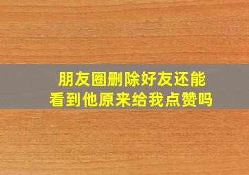 朋友圈删除好友还能看到他原来给我点赞吗