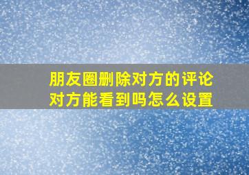 朋友圈删除对方的评论对方能看到吗怎么设置