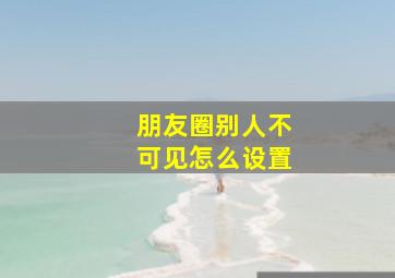 朋友圈别人不可见怎么设置