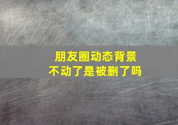 朋友圈动态背景不动了是被删了吗