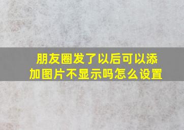 朋友圈发了以后可以添加图片不显示吗怎么设置