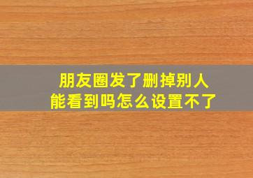 朋友圈发了删掉别人能看到吗怎么设置不了