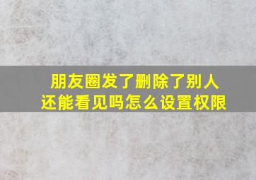 朋友圈发了删除了别人还能看见吗怎么设置权限