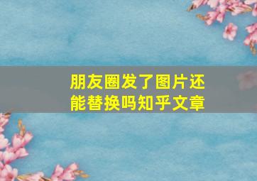 朋友圈发了图片还能替换吗知乎文章