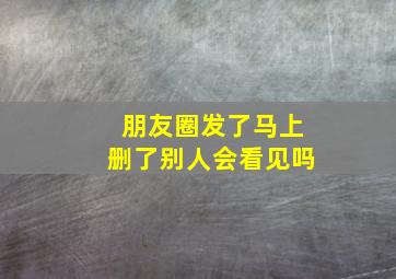 朋友圈发了马上删了别人会看见吗