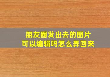 朋友圈发出去的图片可以编辑吗怎么弄回来