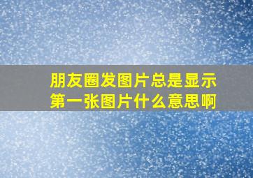 朋友圈发图片总是显示第一张图片什么意思啊