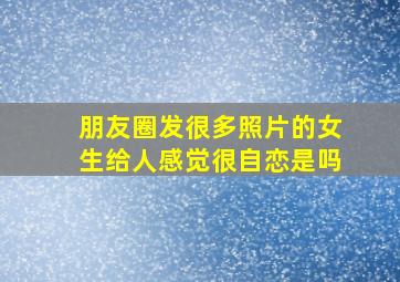 朋友圈发很多照片的女生给人感觉很自恋是吗