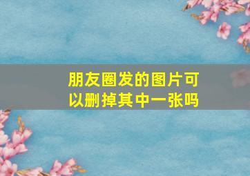 朋友圈发的图片可以删掉其中一张吗