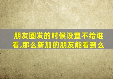 朋友圈发的时候设置不给谁看,那么新加的朋友能看到么