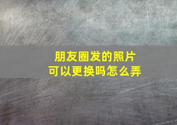 朋友圈发的照片可以更换吗怎么弄