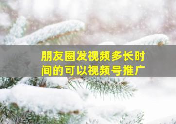 朋友圈发视频多长时间的可以视频号推广