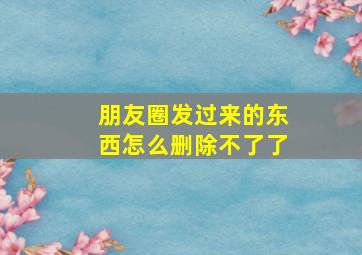 朋友圈发过来的东西怎么删除不了了