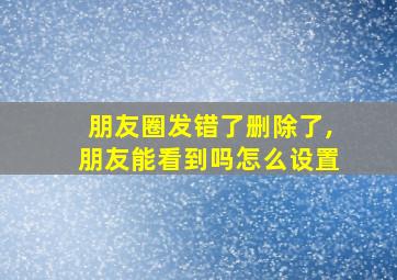 朋友圈发错了删除了,朋友能看到吗怎么设置