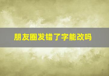 朋友圈发错了字能改吗