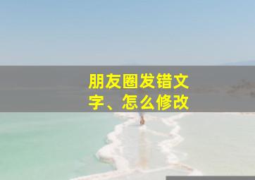 朋友圈发错文字、怎么修改