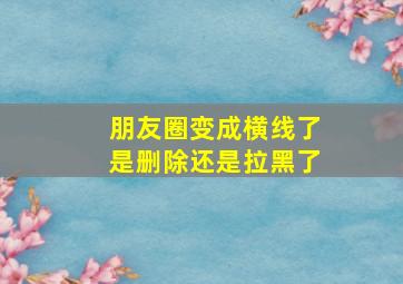 朋友圈变成横线了是删除还是拉黑了