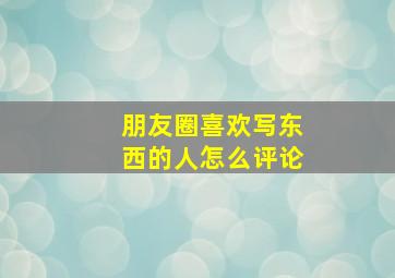 朋友圈喜欢写东西的人怎么评论