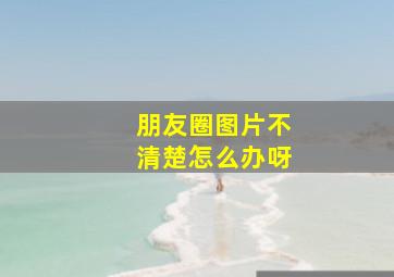 朋友圈图片不清楚怎么办呀