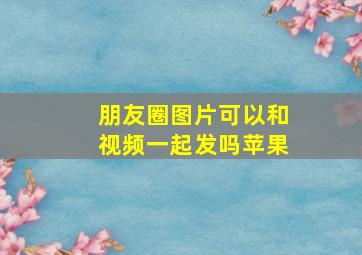 朋友圈图片可以和视频一起发吗苹果