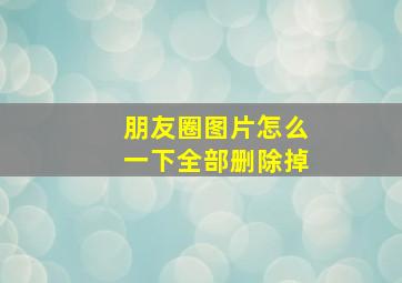 朋友圈图片怎么一下全部删除掉