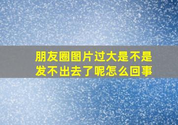 朋友圈图片过大是不是发不出去了呢怎么回事