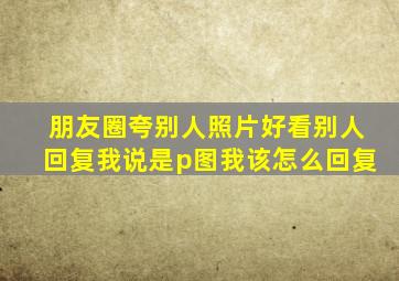 朋友圈夸别人照片好看别人回复我说是p图我该怎么回复