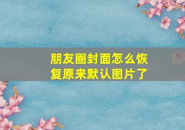 朋友圈封面怎么恢复原来默认图片了