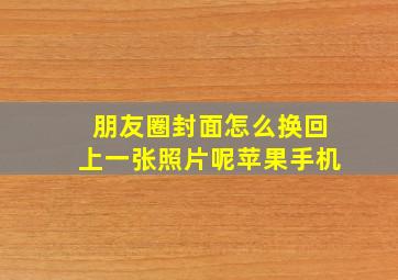 朋友圈封面怎么换回上一张照片呢苹果手机