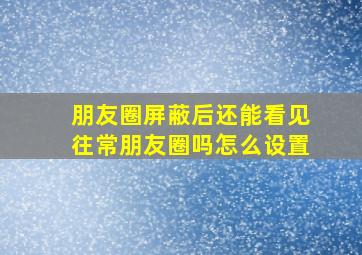 朋友圈屏蔽后还能看见往常朋友圈吗怎么设置