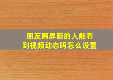 朋友圈屏蔽的人能看到视频动态吗怎么设置