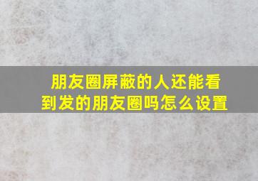 朋友圈屏蔽的人还能看到发的朋友圈吗怎么设置