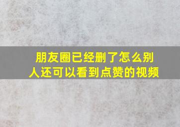 朋友圈已经删了怎么别人还可以看到点赞的视频