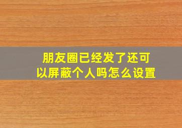 朋友圈已经发了还可以屏蔽个人吗怎么设置