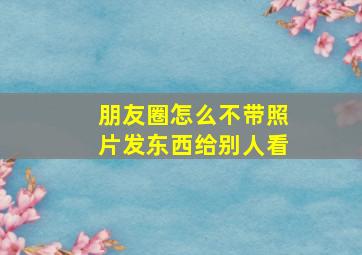 朋友圈怎么不带照片发东西给别人看