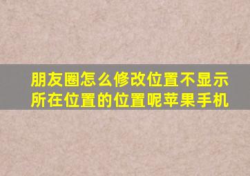 朋友圈怎么修改位置不显示所在位置的位置呢苹果手机