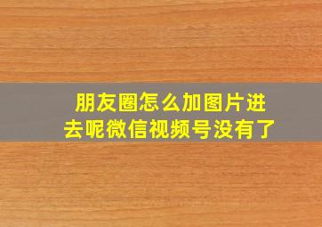 朋友圈怎么加图片进去呢微信视频号没有了