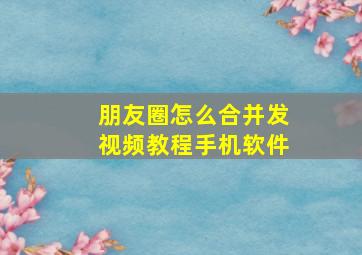 朋友圈怎么合并发视频教程手机软件