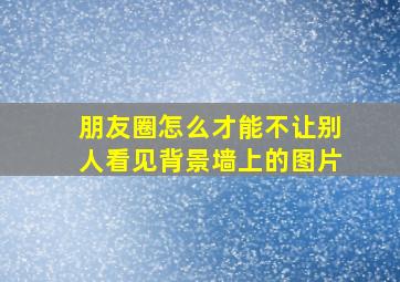 朋友圈怎么才能不让别人看见背景墙上的图片