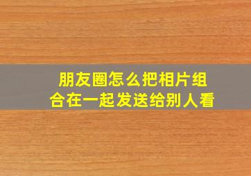 朋友圈怎么把相片组合在一起发送给别人看