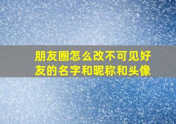 朋友圈怎么改不可见好友的名字和昵称和头像