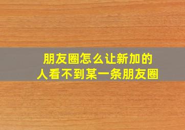 朋友圈怎么让新加的人看不到某一条朋友圈