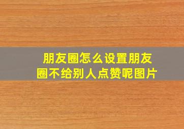 朋友圈怎么设置朋友圈不给别人点赞呢图片