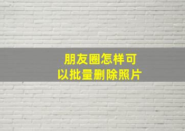 朋友圈怎样可以批量删除照片