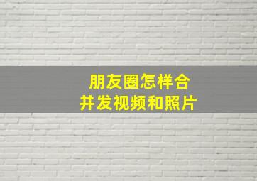 朋友圈怎样合并发视频和照片