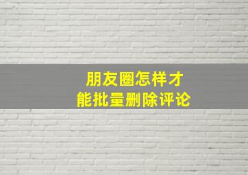 朋友圈怎样才能批量删除评论