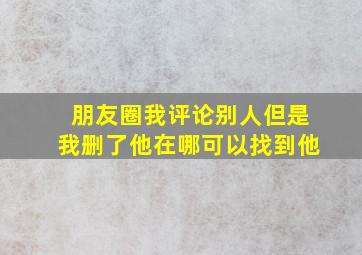 朋友圈我评论别人但是我删了他在哪可以找到他